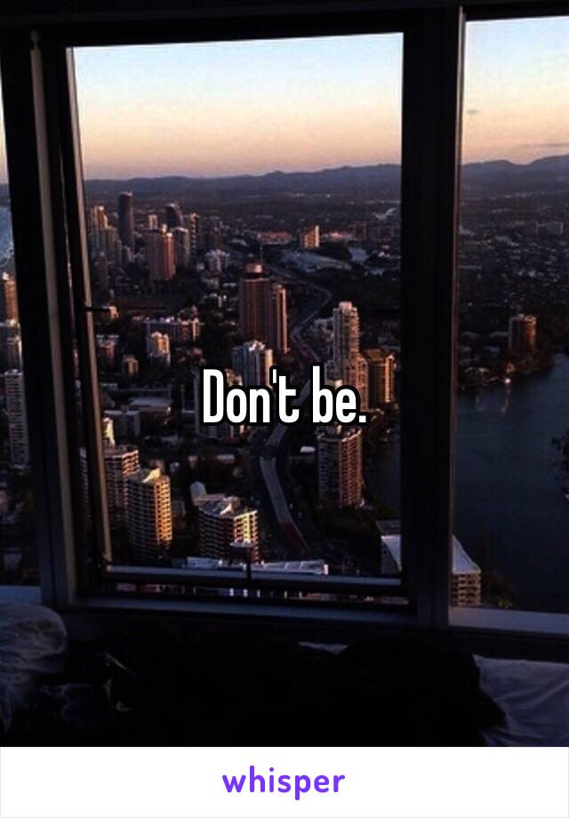 Don't be.