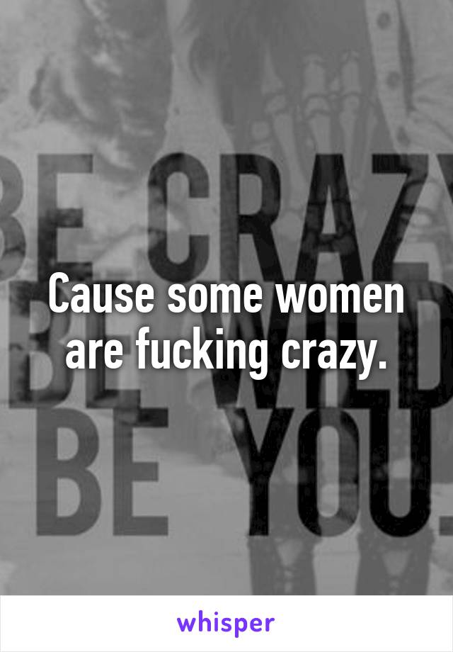 Cause some women are fucking crazy.