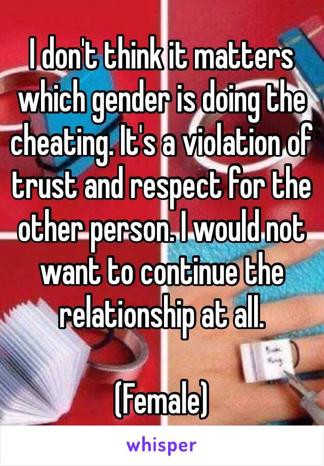 I don't think it matters which gender is doing the cheating. It's a violation of trust and respect for the other person. I would not want to continue the relationship at all. 

(Female)