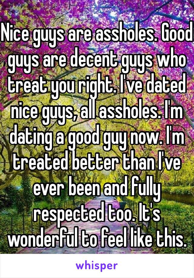 Nice guys are assholes. Good guys are decent guys who treat you right. I've dated nice guys, all assholes. I'm dating a good guy now. I'm treated better than I've ever been and fully respected too. It's wonderful to feel like this.