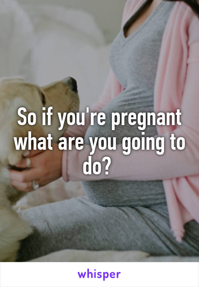 So if you're pregnant what are you going to do? 