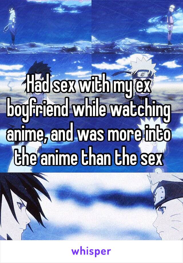 Had sex with my ex boyfriend while watching anime, and was more into the anime than the sex
