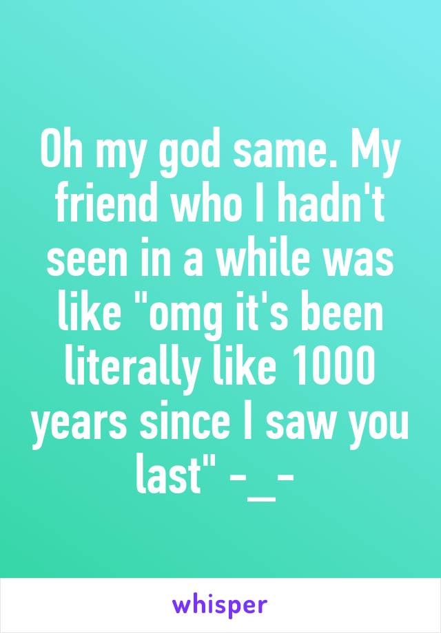 Oh my god same. My friend who I hadn't seen in a while was like "omg it's been literally like 1000 years since I saw you last" -_- 