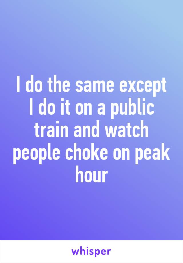 I do the same except I do it on a public train and watch people choke on peak hour