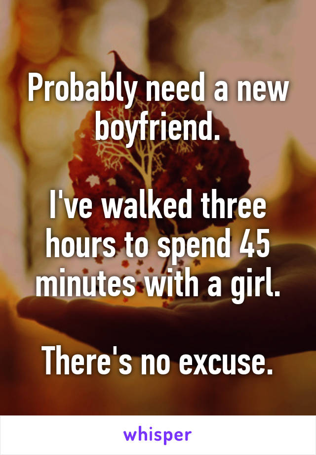 Probably need a new boyfriend.

I've walked three hours to spend 45 minutes with a girl.

There's no excuse.