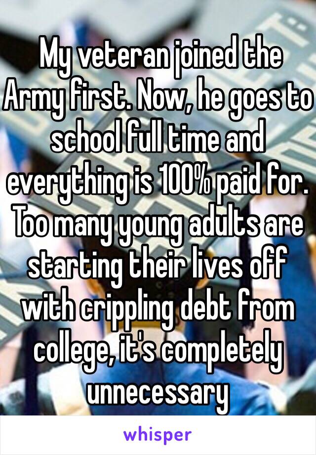  My veteran joined the Army first. Now, he goes to school full time and everything is 100% paid for. Too many young adults are starting their lives off with crippling debt from college, it's completely unnecessary 