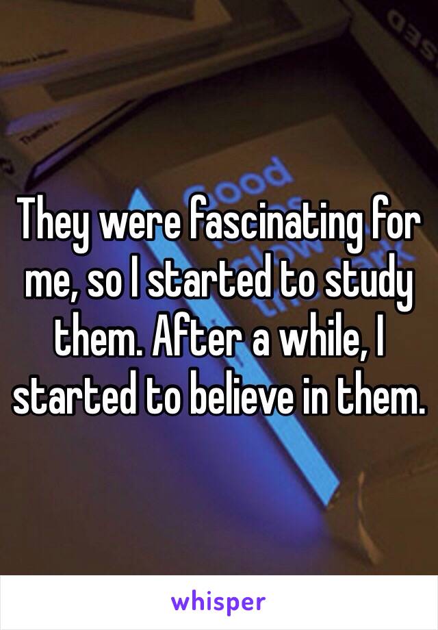 They were fascinating for me, so I started to study them. After a while, I started to believe in them.