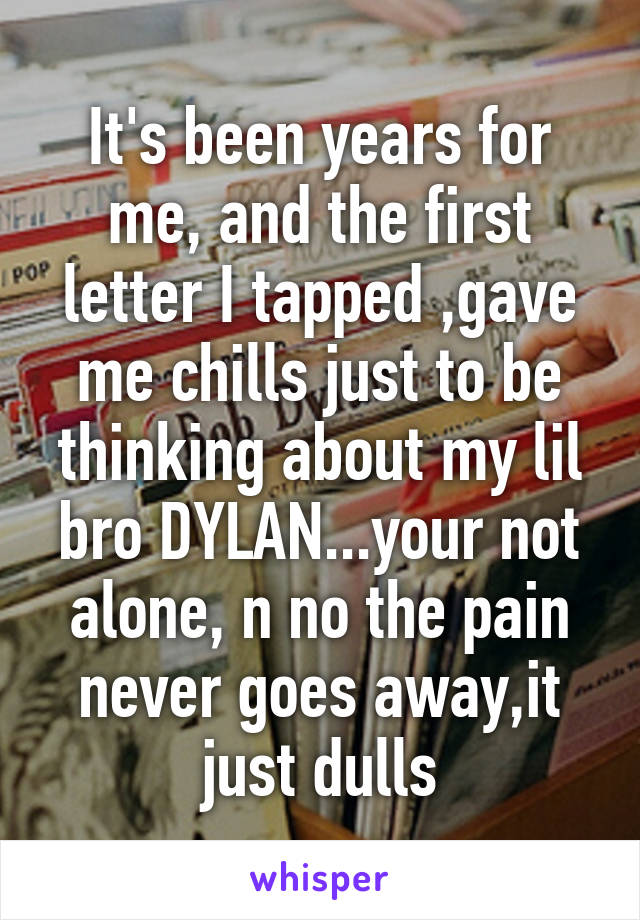 It's been years for me, and the first letter I tapped ,gave me chills just to be thinking about my lil bro DYLAN...your not alone, n no the pain never goes away,it just dulls