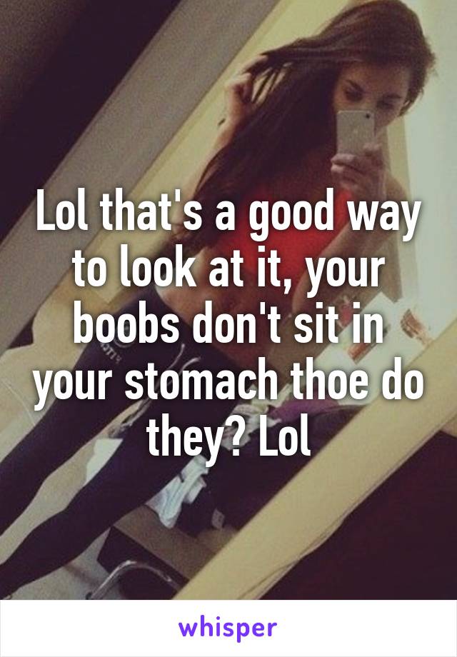 Lol that's a good way to look at it, your boobs don't sit in your stomach thoe do they? Lol