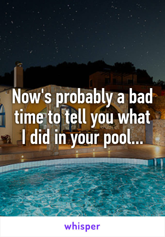 Now's probably a bad time to tell you what I did in your pool...