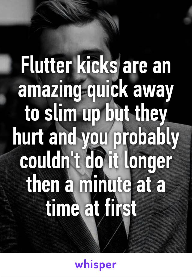 Flutter kicks are an amazing quick away to slim up but they hurt and you probably couldn't do it longer then a minute at a time at first  
