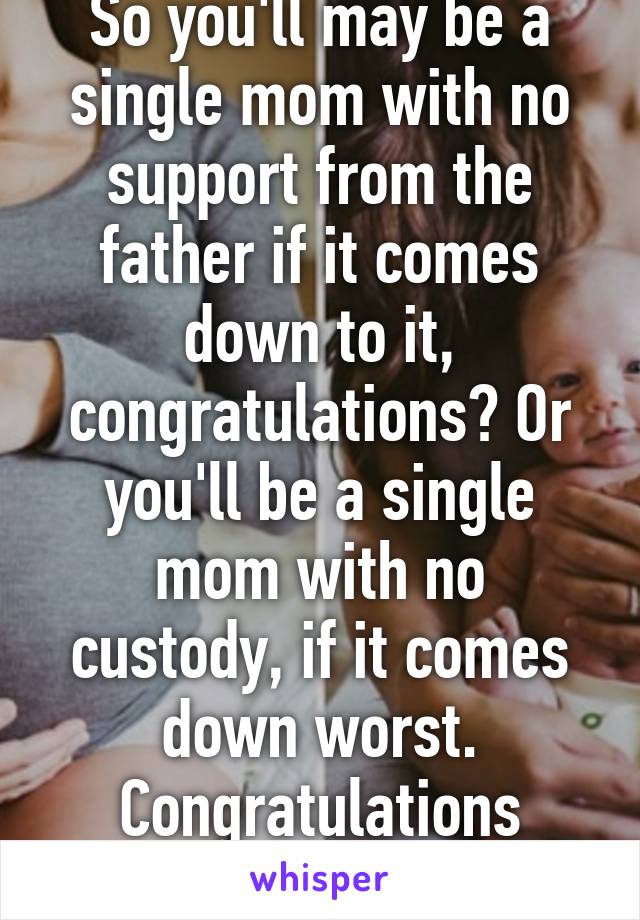 So you'll may be a single mom with no support from the father if it comes down to it, congratulations? Or you'll be a single mom with no custody, if it comes down worst. Congratulations anyways :)