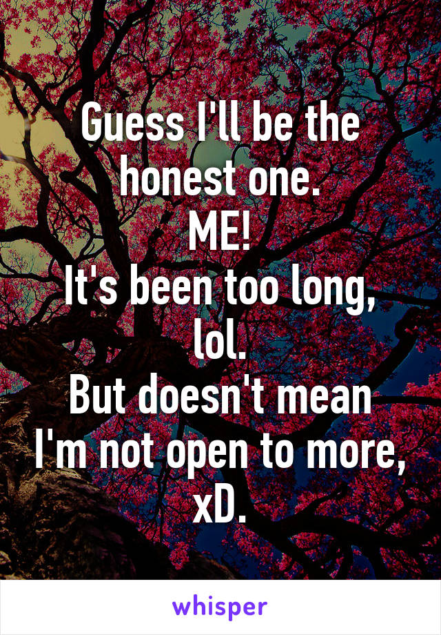 Guess I'll be the honest one.
ME!
It's been too long, lol.
But doesn't mean I'm not open to more, xD.