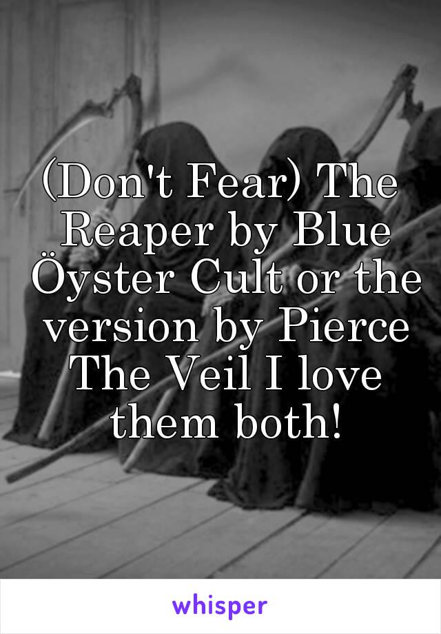 (Don't Fear) The Reaper by Blue Öyster Cult or the version by Pierce The Veil I love them both!