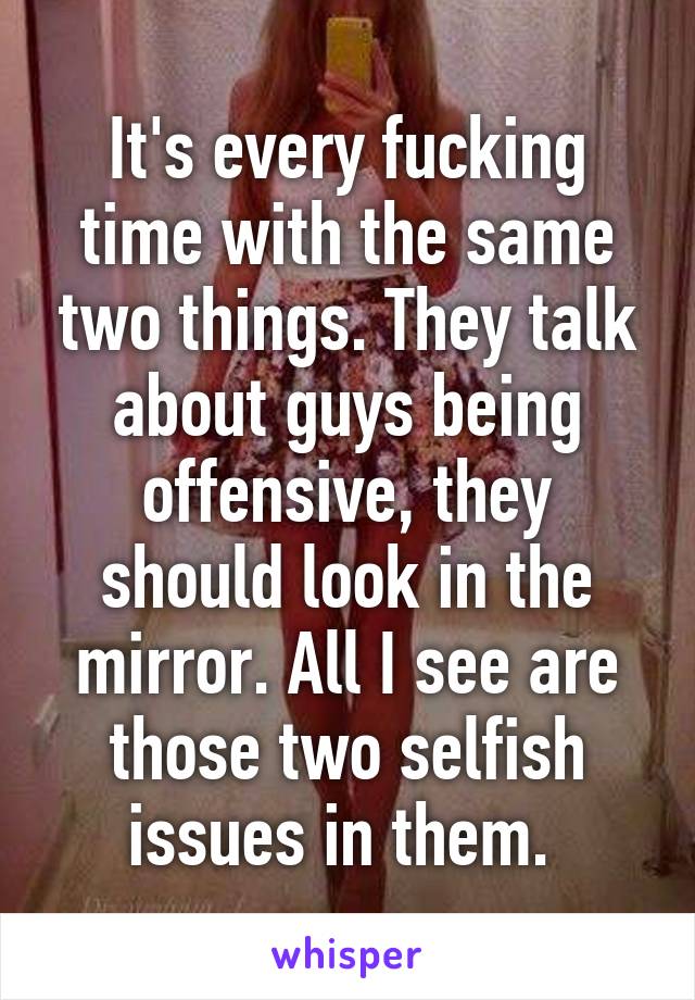 It's every fucking time with the same two things. They talk about guys being offensive, they should look in the mirror. All I see are those two selfish issues in them. 