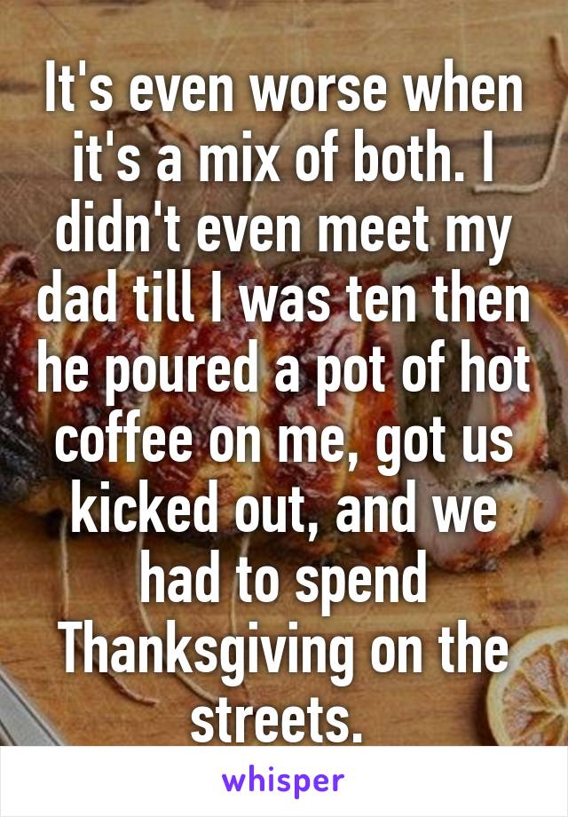 It's even worse when it's a mix of both. I didn't even meet my dad till I was ten then he poured a pot of hot coffee on me, got us kicked out, and we had to spend Thanksgiving on the streets. 