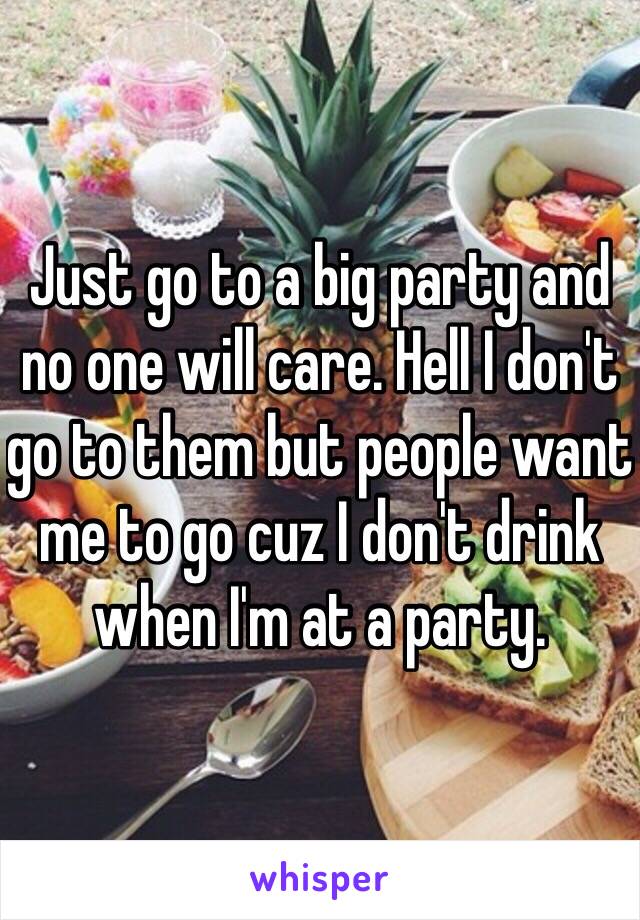 Just go to a big party and no one will care. Hell I don't go to them but people want me to go cuz I don't drink when I'm at a party. 
