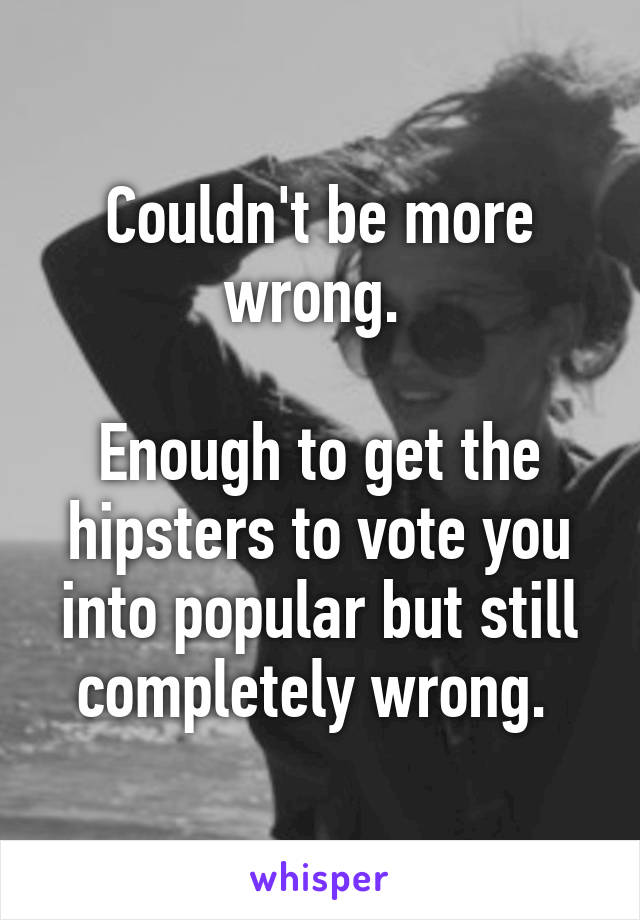 Couldn't be more wrong. 

Enough to get the hipsters to vote you into popular but still completely wrong. 