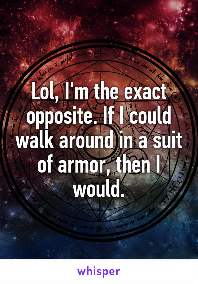 Lol, I'm the exact opposite. If I could walk around in a suit of armor, then I would.