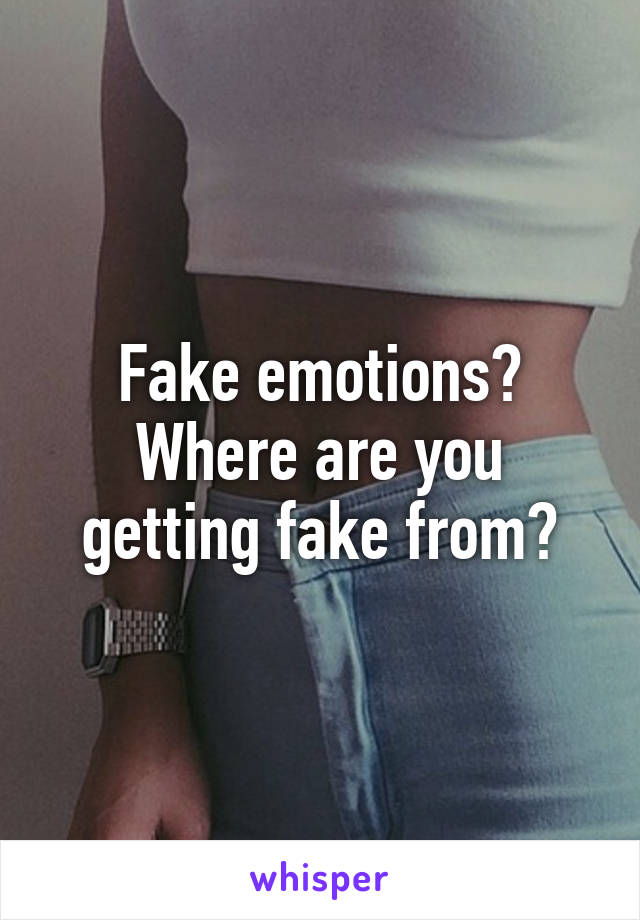 Fake emotions? Where are you getting fake from?