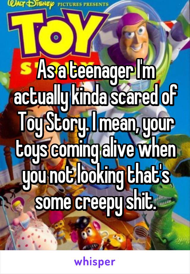 As a teenager I'm actually kinda scared of Toy Story. I mean, your toys coming alive when you not looking that's some creepy shit.