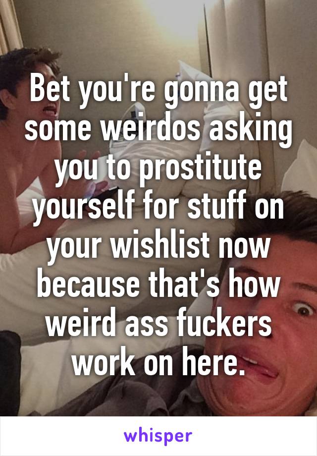 Bet you're gonna get some weirdos asking you to prostitute yourself for stuff on your wishlist now because that's how weird ass fuckers work on here.