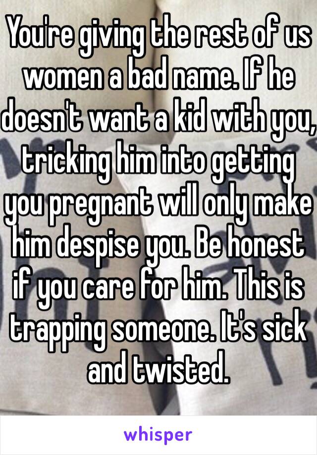 You're giving the rest of us women a bad name. If he doesn't want a kid with you, tricking him into getting you pregnant will only make him despise you. Be honest if you care for him. This is trapping someone. It's sick and twisted. 