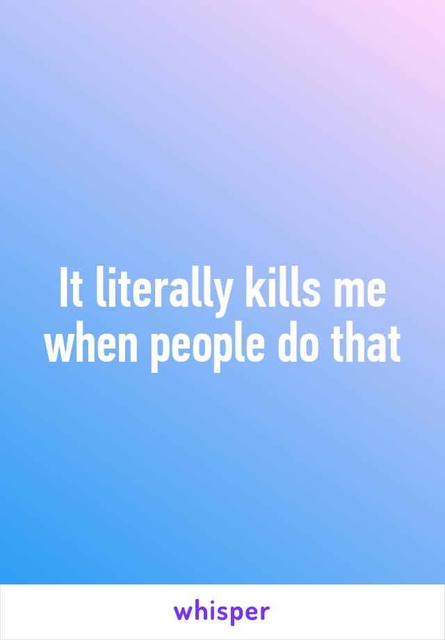 It literally kills me when people do that