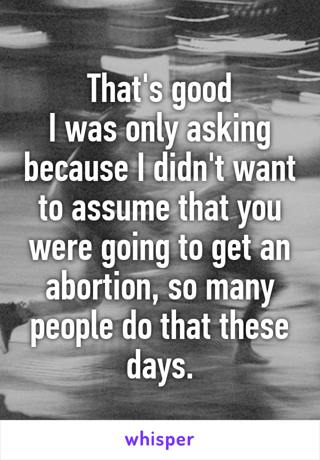 That's good
I was only asking because I didn't want to assume that you were going to get an abortion, so many people do that these days.