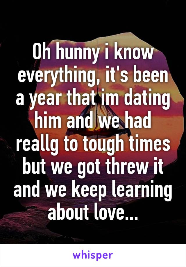 Oh hunny i know everything, it's been a year that im dating him and we had reallg to tough times but we got threw it and we keep learning about love...