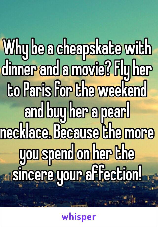 Why be a cheapskate with dinner and a movie? Fly her to Paris for the weekend and buy her a pearl necklace. Because the more you spend on her the sincere your affection!