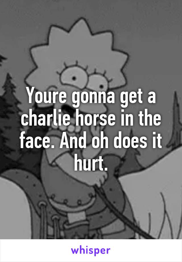 Youre gonna get a charlie horse in the face. And oh does it hurt.