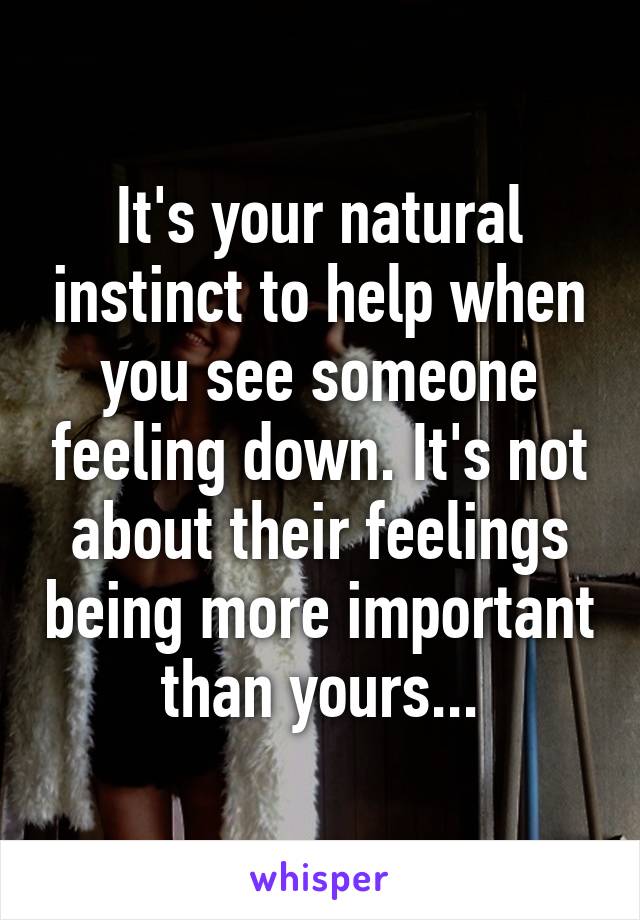 It's your natural instinct to help when you see someone feeling down. It's not about their feelings being more important than yours...