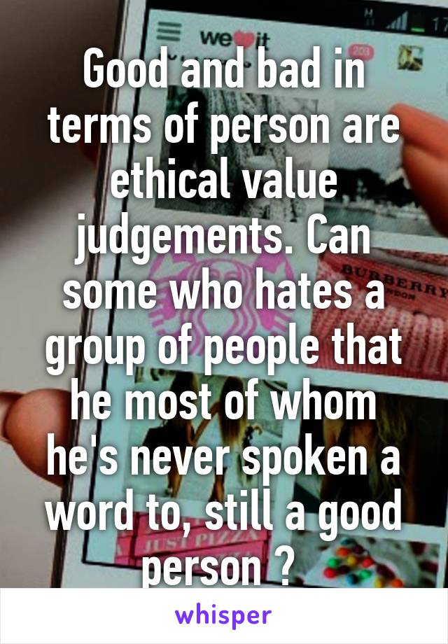 Good and bad in terms of person are ethical value judgements. Can some who hates a group of people that he most of whom he's never spoken a word to, still a good person ? 