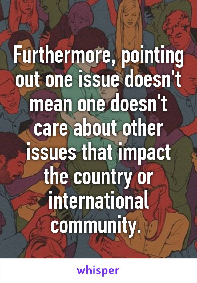 Furthermore, pointing out one issue doesn't mean one doesn't care about other issues that impact the country or international community. 