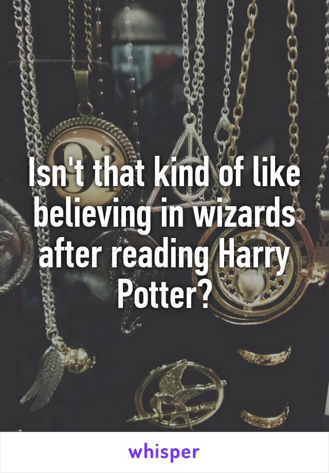 Isn't that kind of like believing in wizards after reading Harry Potter?