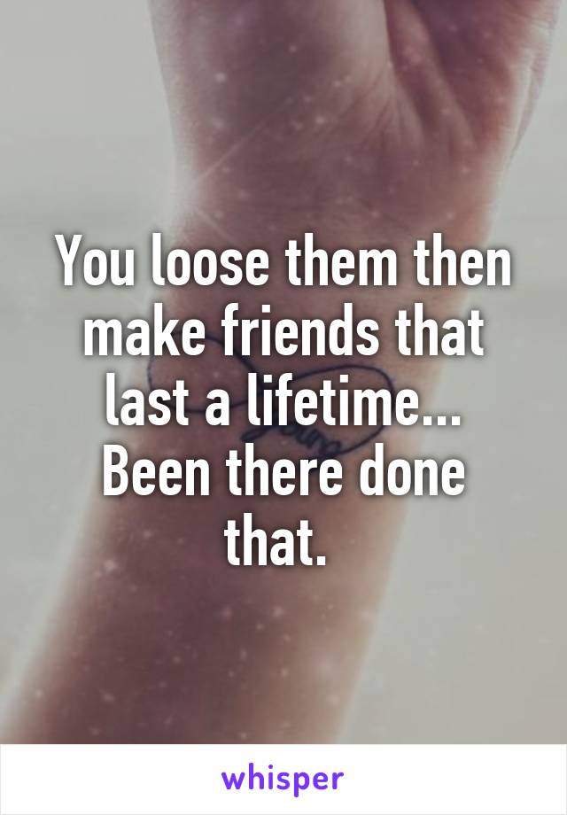 You loose them then make friends that last a lifetime...
Been there done that. 