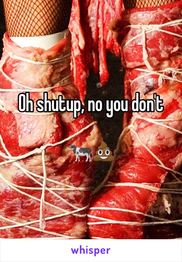 Oh shutup, no you don't

🐄💩