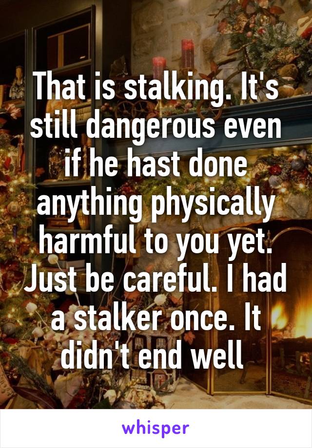 That is stalking. It's still dangerous even if he hast done anything physically harmful to you yet. Just be careful. I had a stalker once. It didn't end well 