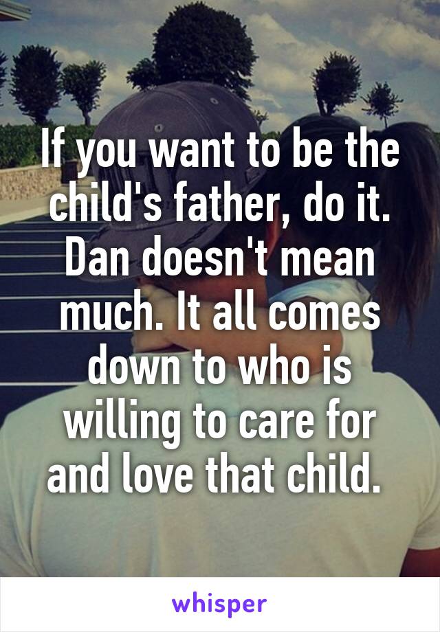 If you want to be the child's father, do it. Dan doesn't mean much. It all comes down to who is willing to care for and love that child. 