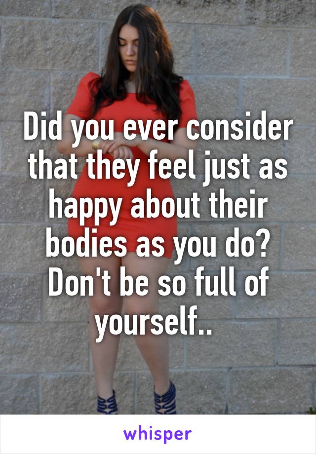 Did you ever consider that they feel just as happy about their bodies as you do? Don't be so full of yourself.. 