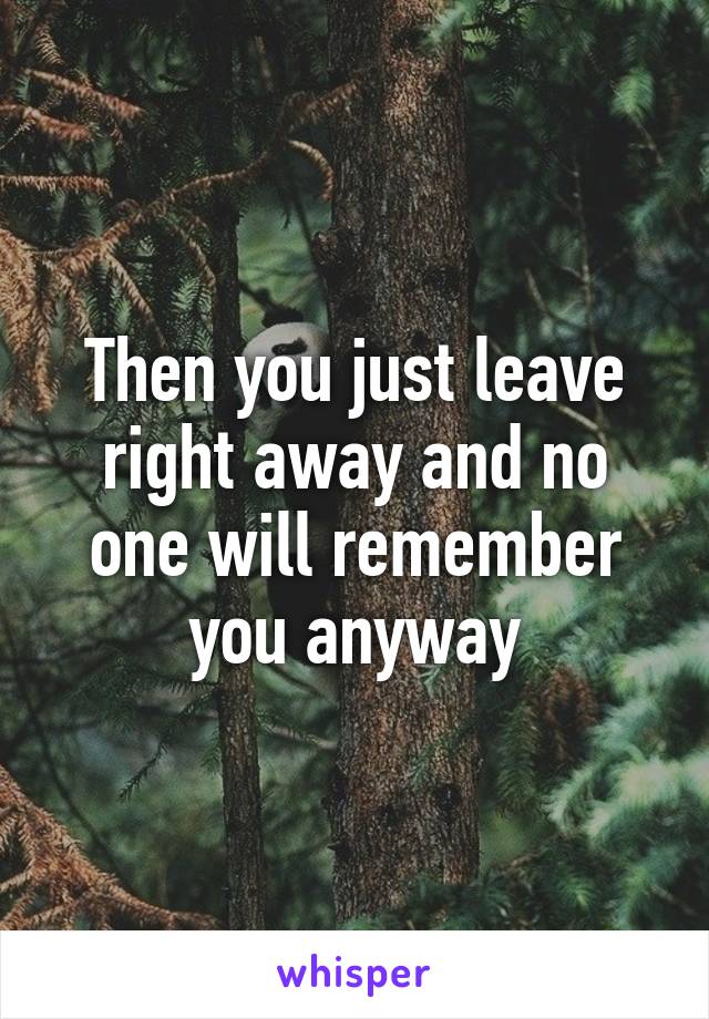 Then you just leave right away and no one will remember you anyway