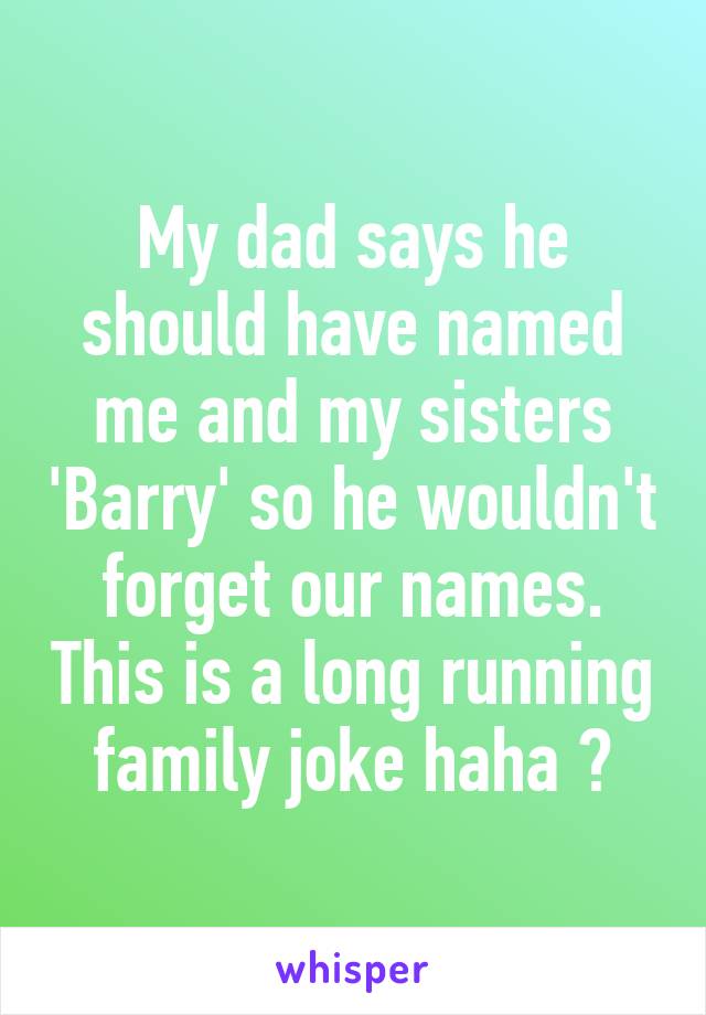 My dad says he should have named me and my sisters 'Barry' so he wouldn't forget our names. This is a long running family joke haha 😂