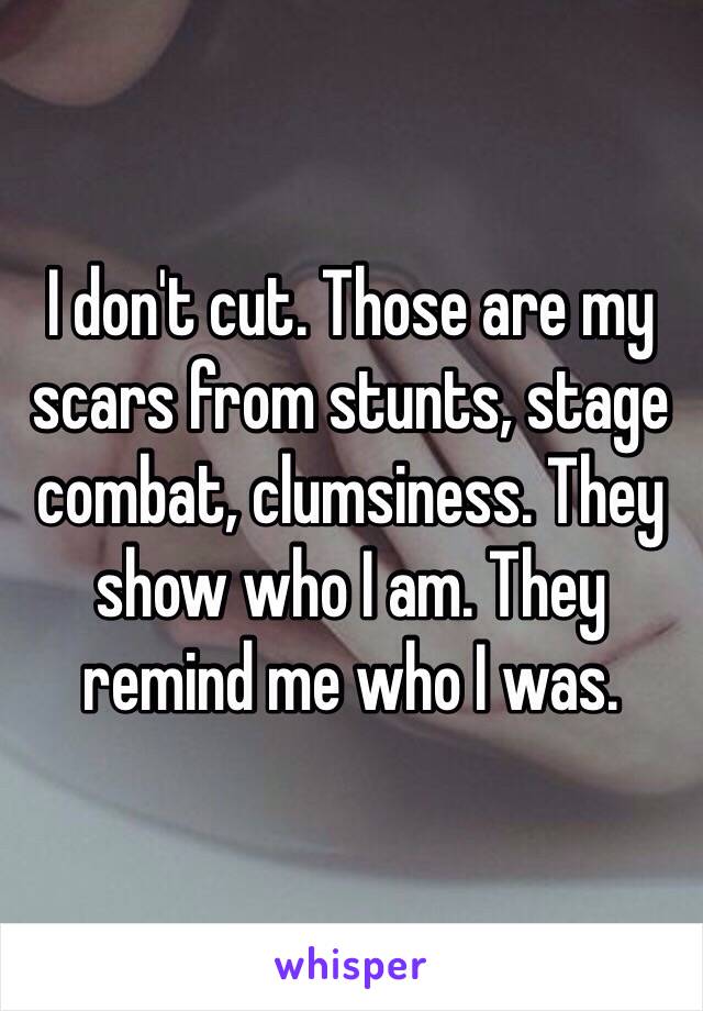 I don't cut. Those are my scars from stunts, stage combat, clumsiness. They show who I am. They remind me who I was. 