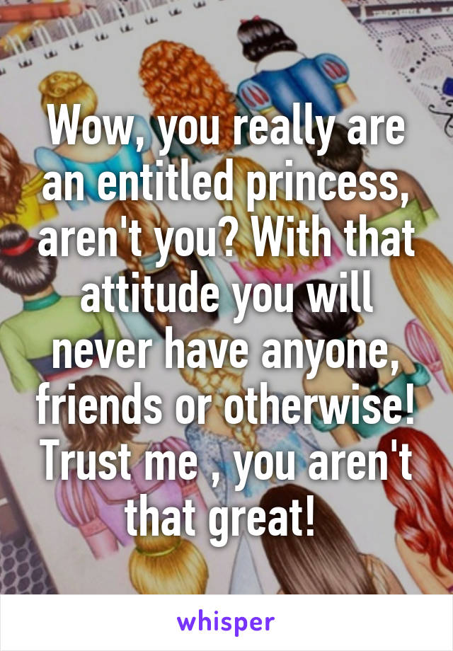 Wow, you really are an entitled princess, aren't you? With that attitude you will never have anyone, friends or otherwise! Trust me , you aren't that great! 