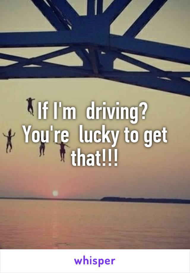 If I'm  driving?  You're  lucky to get that!!!