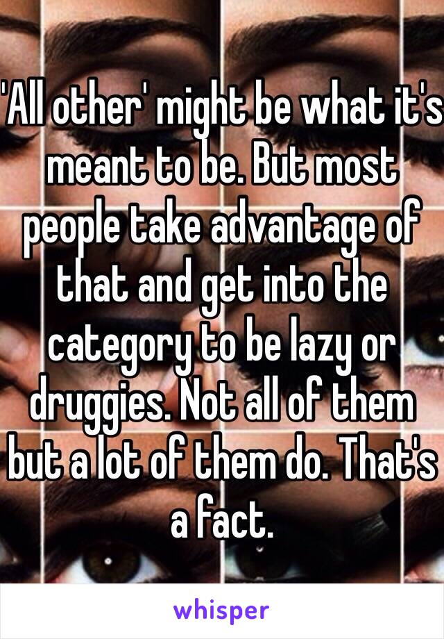 'All other' might be what it's meant to be. But most people take advantage of that and get into the category to be lazy or druggies. Not all of them but a lot of them do. That's a fact.