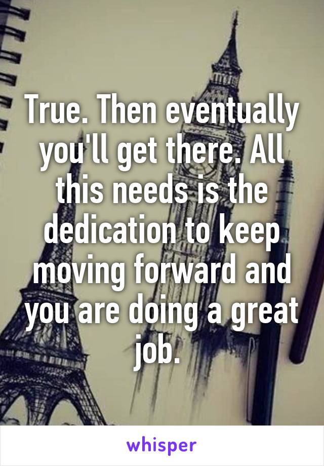 True. Then eventually you'll get there. All this needs is the dedication to keep moving forward and you are doing a great job. 