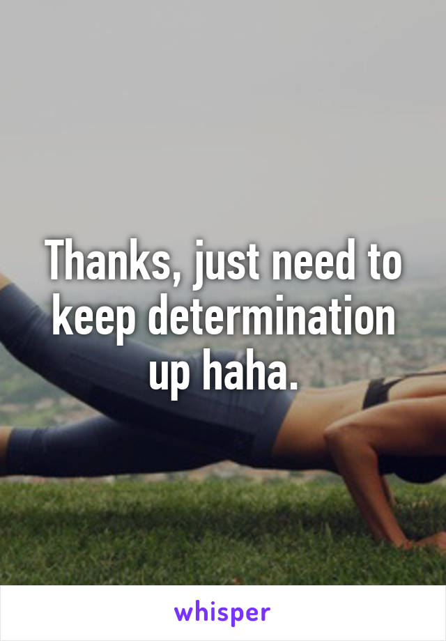 Thanks, just need to keep determination up haha.