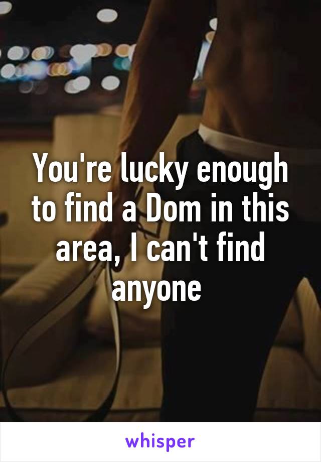 You're lucky enough to find a Dom in this area, I can't find anyone 